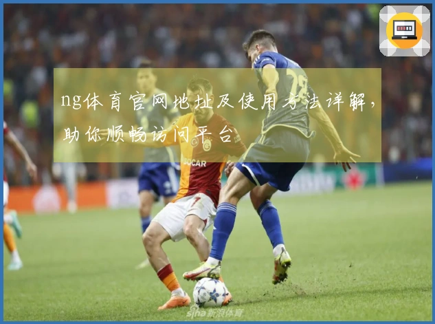 ng体育官网地址及使用方法详解，助你顺畅访问平台