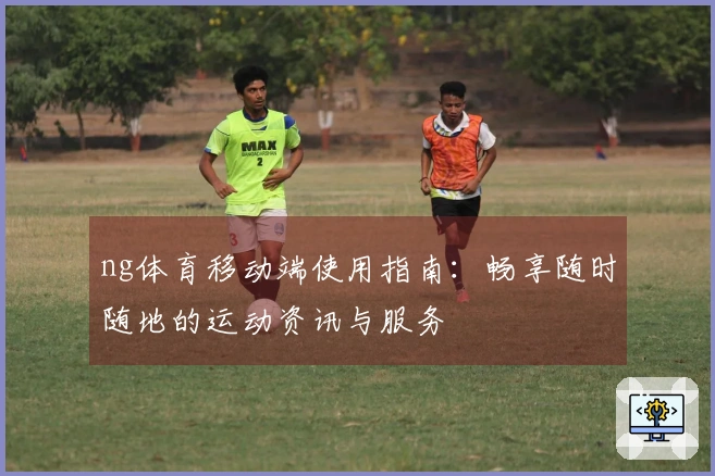 ng体育移动端使用指南：畅享随时随地的运动资讯与服务