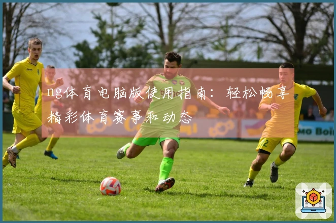 ng体育电脑版使用指南：轻松畅享精彩体育赛事和动态