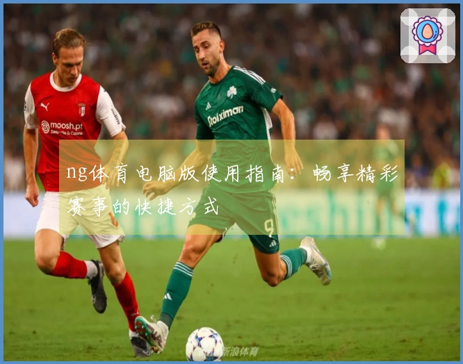 ng体育电脑版使用指南：畅享精彩赛事的快捷方式