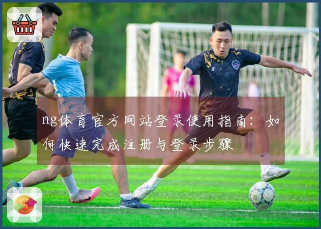ng体育官方网站登录使用指南：如何快速完成注册与登录步骤