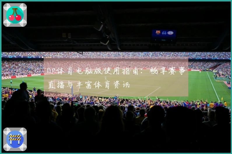 ng体育电脑版使用指南：畅享赛事直播与丰富体育资讯