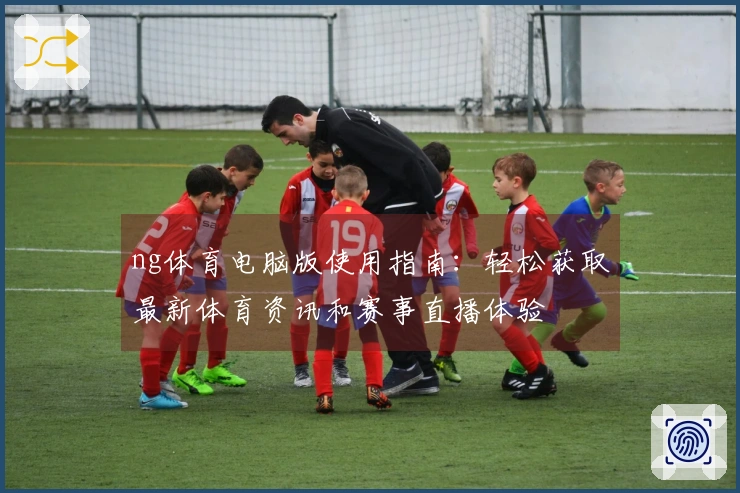 ng体育电脑版使用指南：轻松获取最新体育资讯和赛事直播体验